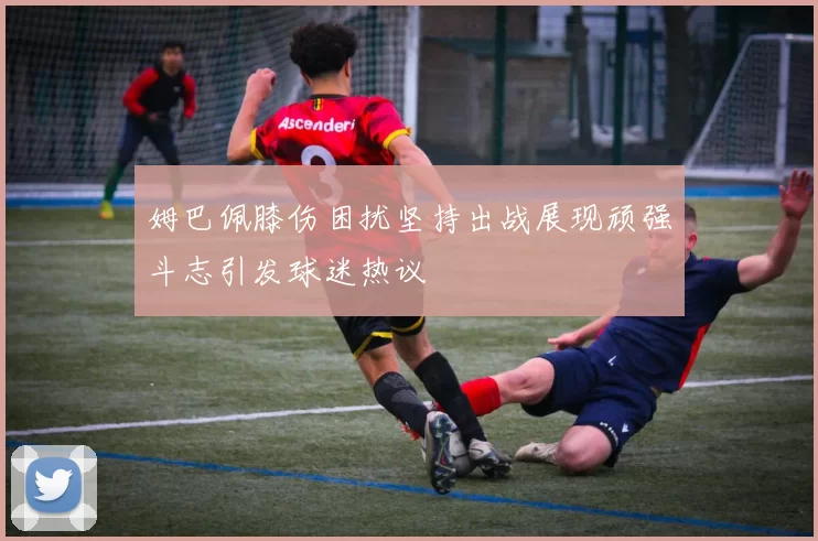 姆巴佩膝伤困扰坚持出战展现顽强斗志引发球迷热议
