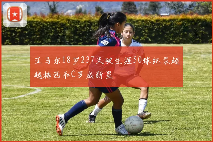 亚马尔18岁237天破生涯50球纪录超越梅西和C罗成新星