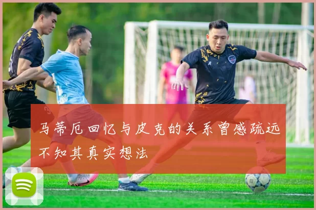 马蒂厄回忆与皮克的关系曾感疏远不知其真实想法