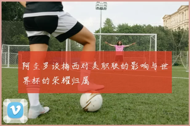 阿圭罗谈梅西对美职联的影响与世界杯的荣耀归属