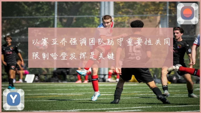 以赛亚乔强调团队防守重要性共同限制哈登发挥是关键