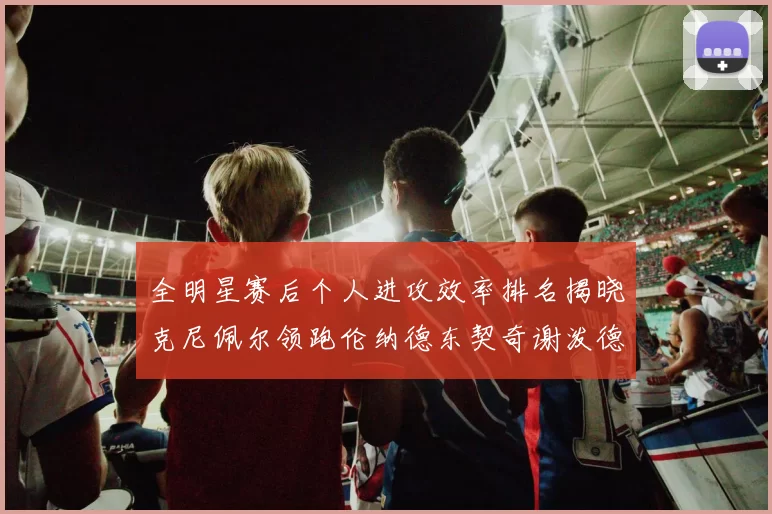 全明星赛后个人进攻效率排名揭晓克尼佩尔领跑伦纳德东契奇谢泼德紧随其后