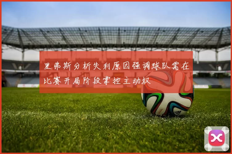 里弗斯分析失利原因强调球队需在比赛开局阶段掌控主动权