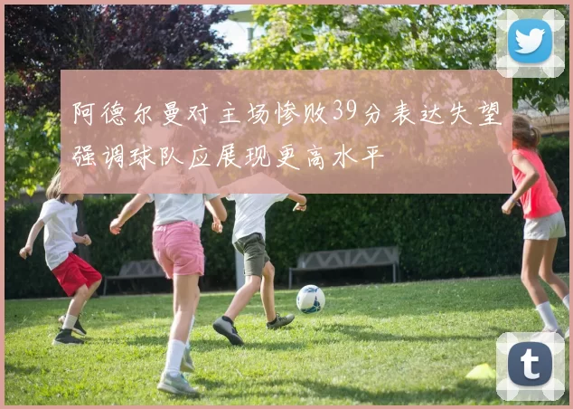 阿德尔曼对主场惨败39分表达失望强调球队应展现更高水平