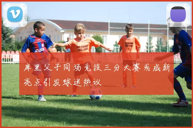 库里父子同场竞技三分大赛或成新亮点引发球迷热议