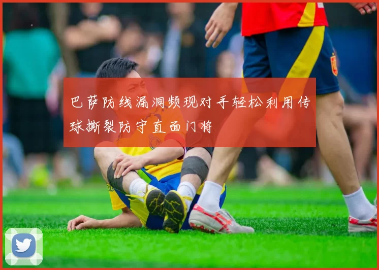 巴萨防线漏洞频现对手轻松利用传球撕裂防守直面门将