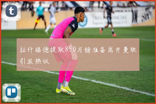 拉什福德提取850万镑准备离开曼联引发热议