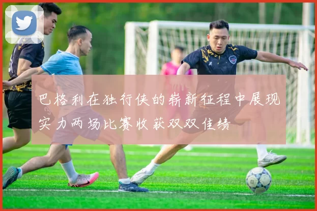 巴格利在独行侠的崭新征程中展现实力两场比赛收获双双佳绩