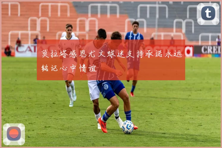莫拉塔感恩尤文球迷支持承诺永远铭记心中情谊