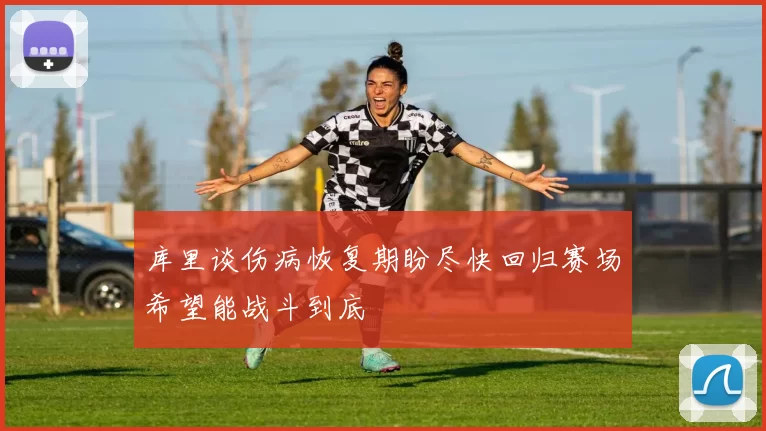 库里谈伤病恢复期盼尽快回归赛场希望能战斗到底