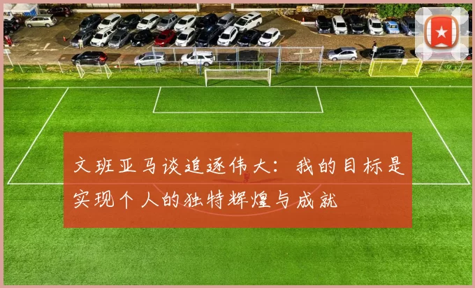 文班亚马谈追逐伟大：我的目标是实现个人的独特辉煌与成就