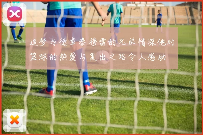 追梦与德章泰穆雷的兄弟情深他对篮球的热爱与复出之路令人感动