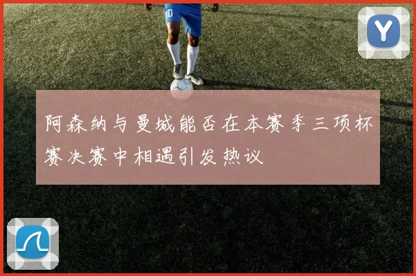 阿森纳与曼城能否在本赛季三项杯赛决赛中相遇引发热议