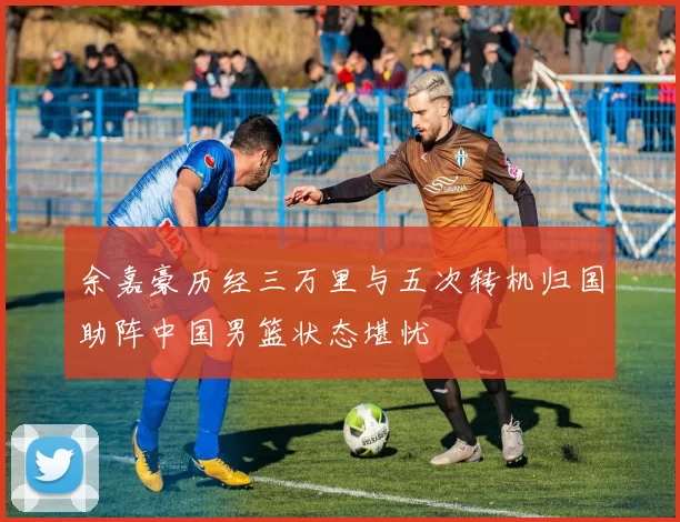 余嘉豪历经三万里与五次转机归国助阵中国男篮状态堪忧