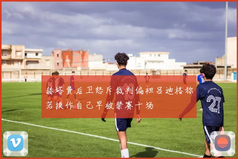 赫塔费后卫怒斥裁判偏袒吕迪格称若换作自己早被禁赛十场
