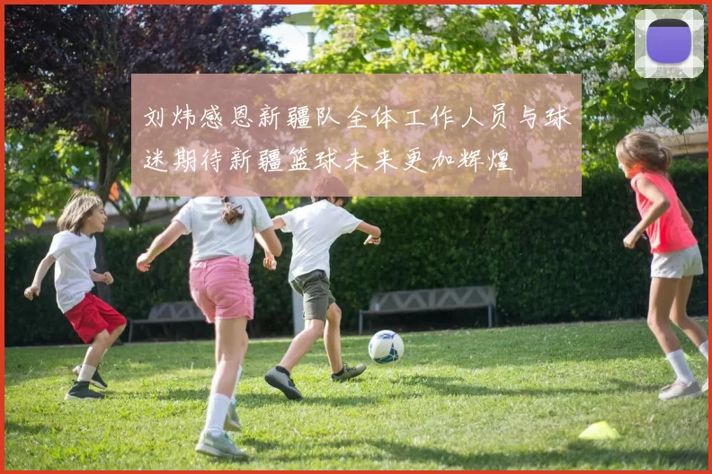 刘炜感恩新疆队全体工作人员与球迷期待新疆篮球未来更加辉煌