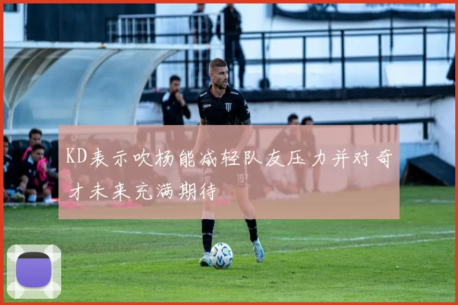 KD表示吹杨能减轻队友压力并对奇才未来充满期待