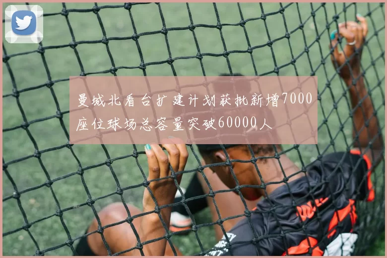曼城北看台扩建计划获批新增7000座位球场总容量突破60000人