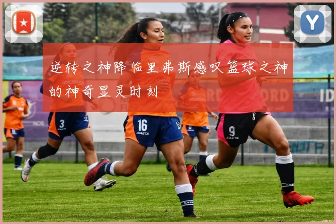 逆转之神降临里弗斯感叹篮球之神的神奇显灵时刻