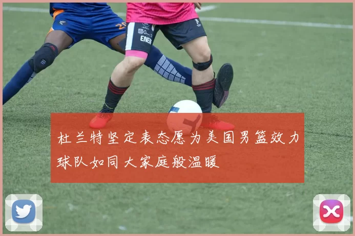 杜兰特坚定表态愿为美国男篮效力球队如同大家庭般温暖